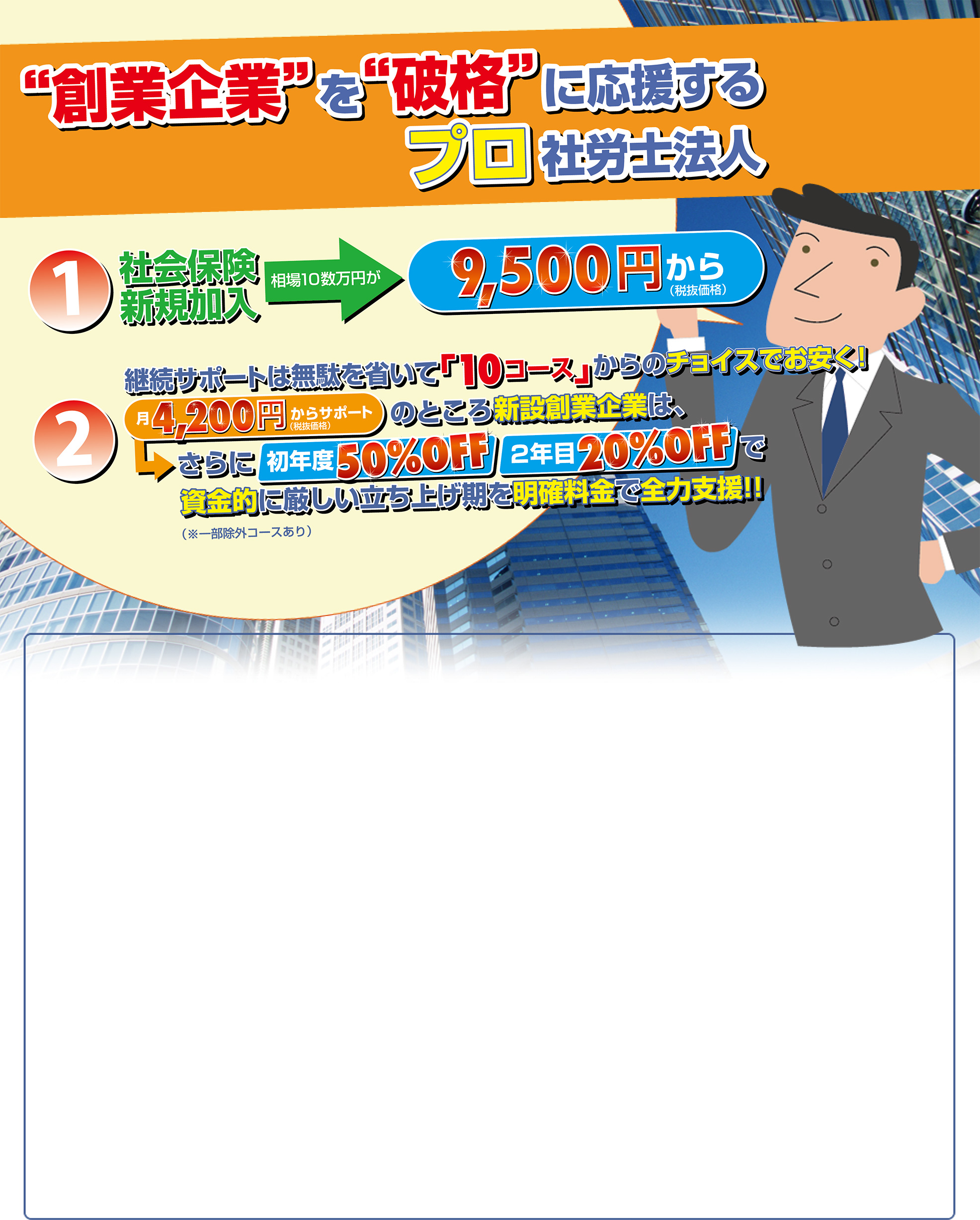 “創業企業”を“破格”に応援するプロ社労士法人／社会保険新規加入 相場10数万円が9,500円（税抜価格）から／継続サポートは無駄を省いて「10コース」からのチョイスでお安く！